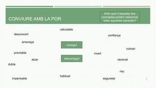 CONVIURE AMB LA POR
conegut
desconegut
Amb quin d’aquests dos
conceptes podem relacionar
totes aquestes paraules?
desconcert
incert
seguretat
previsible
amenaça
dubte
impensable
confiança
rutinari
racional
habitual
calculable
risc
atzar
3
 