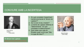 CONVIURE AMB LA INCERTESA
1. En què consisteix l’experiment
mental anomenat el “dimoni de
Laplace”?
2. Qui va ser el seu creador?
3. La teoria de Laplace defensa el
”determinisme”. En què
consisteix el determinisme?
4. Què creieu que volia dir
Einstein quan va dir que “Déu
no juga als daus”?
4
El dimoni de Laplace
https://youtu.be/hY2nk0Y3SmU
Pierre-Simon
Laplace
(1749-1827) Albert Einstein
(1879-1955)
 
