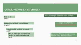 CONVIURE AMB LA INCERTESA
L’existència del destí tranquil·litza o
angoixa?
Què és el
destí?
Busqueu imatges a internet sobre el destí i
l’atzar
Com es podria conèixer el nostre
destí?
Què és millor que la nostra vida
estigui en mans del destí o de
l’atzar?
5
Vegeu el curt Destiny
https://youtu.be/SMqAvrti7aw
Comenteu: “L’atzar és la ignorància
de com estan determinades les
coses”
 