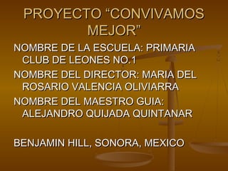 PROYECTO “CONVIVAMOS
        MEJOR”
NOMBRE DE LA ESCUELA: PRIMARIA
 CLUB DE LEONES NO.1
NOMBRE DEL DIRECTOR: MARIA DEL
 ROSARIO VALENCIA OLIVIARRA
NOMBRE DEL MAESTRO GUIA:
 ALEJANDRO QUIJADA QUINTANAR

BENJAMIN HILL, SONORA, MEXICO
 