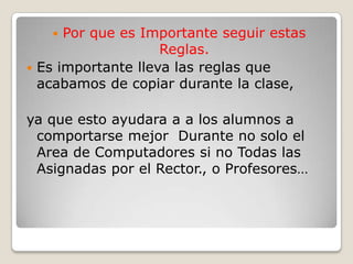 Por que es Importante seguir estas Reglas.Es importante lleva las reglas que acabamos de copiar durante la clase,ya que esto ayudara a a los alumnos a comportarse mejor  Durante no solo el Area de Computadores si no Todas las Asignadas por el Rector., o Profesores…