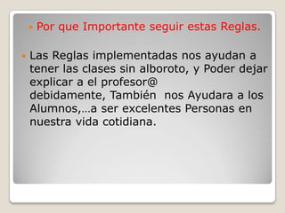 Por que Importante seguir estas Reglas.Las Reglas implementadas nos ayudan a tener las clases sin alboroto, y Poder dejar explicar a el profesor@ debidamente, También  nos Ayudara a los Alumnos,…a ser excelentes Personas en nuestra vida cotidiana.