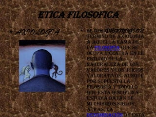 ETICA FILOSOFICASe designa con el término de Axiología a aquella rama de la Filosofía que se ocupa y centra en el estudio de la naturaleza de los valores y los juicios valorativos. Aunque por supuesto la filosofía y todo lo que esta disciplina estudia datan de muchísimos siglos atrás, la denominación de esta parte de estudio es relativamente nueva, ya que fue utilizada por primera vez recién en los comienzos del siglo pasadoAXIOLOGIADEFINICION