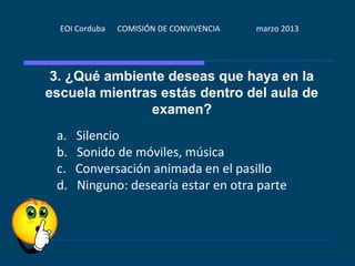 EOI Corduba   COMISIÓN DE CONVIVENCIA   marzo 2013




 3. ¿Qué ambiente deseas que haya en la
escuela mientras estás dentro del aula de
               examen?
 a.   Silencio
 b.   Sonido de móviles, música
 c.   Conversación animada en el pasillo
 d.   Ninguno: desearía estar en otra parte
 