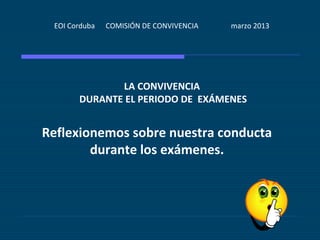 EOI Corduba   COMISIÓN DE CONVIVENCIA   marzo 2013




              LA CONVIVENCIA
       DURANTE EL PERIODO DE EXÁMENES


Reflexionemos sobre nuestra conducta
        durante los exámenes.
 