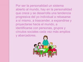 Por ser la personalidad un sistema
abierto al mundo, hay en la personalidad
que crece y se desarrolla una tendencia
progresiva del yo individual a rebasarse
a sí mismo, a trascender, a expandirse y
proyectarse hacia el mundo, a
identificarse con personas, grupos y
círculos sociales cada vez más amplios
y abarcadores.
 
