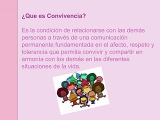 ¿Que es Convivencia?

Es la condición de relacionarse con las demás
personas a través de una comunicación
permanente fundamentada en el afecto, respeto y
tolerancia que permita convivir y compartir en
armonía con los demás en las diferentes
situaciones de la vida.
 