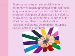El ser humano es un ser social. Ninguna
persona vive absolutamente aislada del resto,
ya que la interacción con otros individuos es
imprescindible para el bienestar y la salud. La
convivencia, de todas formas, puede resultar
difícil por las diferencias de todo tipo
(sociales, culturales, económicas, etc.) que
existen entre los hombres.
 