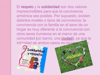 El respeto y la solidaridad son dos valores
imprescindibles para que la convivencia
armónica sea posible. Por supuesto, existen
distintos niveles o tipos de convivencia: la
convivencia con la familia en el seno de un
hogar es muy diferente a la convivencia con
otros seres humanos en el marco de una
comunidad (un barrio, una ciudad), ya que la
intimidad de ambos casos es incomparable.
 