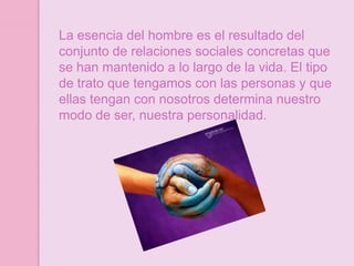 La esencia del hombre es el resultado del
conjunto de relaciones sociales concretas que
se han mantenido a lo largo de la vida. El tipo
de trato que tengamos con las personas y que
ellas tengan con nosotros determina nuestro
modo de ser, nuestra personalidad.
 