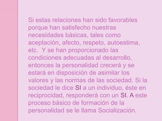 Si estas relaciones han sido favorables
porque han satisfecho nuestras
necesidades básicas, tales como
aceptación, afecto, respeto, autoestima,
etc. Y se han proporcionado las
condiciones adecuadas al desarrollo,
entonces la personalidad crecerá y se
estará en disposición de asimilar los
valores y las normas de las sociedad. Si la
sociedad le dice SI a un individuo, éste en
reciprocidad, responderá con un SI. A este
proceso básico de formación de la
personalidad se le llama Socialización.
 