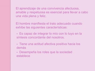 El aprendizaje de una convivencia afectuosa,
amable y respetuosa es esencial para llevar a cabo
una vida plena y feliz.

El hombre manifiesta el trato adecuado cuando
exhibe las siguientes características:
- Es capaz de integrar lo mío con lo tuyo en la
síntesis concordante del nosotros.

- Tiene una actitud afectiva positiva hacia los
demás
- Desempeña los roles que la sociedad
establece
 
