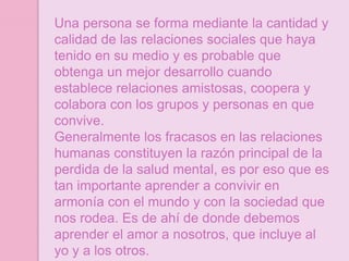 Una persona se forma mediante la cantidad y
calidad de las relaciones sociales que haya
tenido en su medio y es probable que
obtenga un mejor desarrollo cuando
establece relaciones amistosas, coopera y
colabora con los grupos y personas en que
convive.
Generalmente los fracasos en las relaciones
humanas constituyen la razón principal de la
perdida de la salud mental, es por eso que es
tan importante aprender a convivir en
armonía con el mundo y con la sociedad que
nos rodea. Es de ahí de donde debemos
aprender el amor a nosotros, que incluye al
yo y a los otros.
 