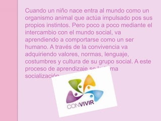 Cuando un niño nace entra al mundo como un
organismo animal que actúa impulsado pos sus
propios instintos. Pero poco a poco mediante el
intercambio con el mundo social, va
aprendiendo a comportarse como un ser
humano. A través de la convivencia va
adquiriendo valores, normas, lenguaje,
costumbres y cultura de su grupo social. A este
proceso de aprendizaje se le llama
socialización.
 