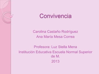 Convivencia

        Carolina Castaño Rodríguez
         Ana María Mesa Correa

           Profesora: Luz Stella Mena
Institución Educativa Escuela Normal Superior
                      de M.
                      2013
 