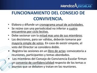 FUNCIONAMIENTO DEL CONSEJO DE
CONVIVENCIA.
• Elabora y difunde un cronograma anual de actividades.
• Se reúne con una periodicidad no inferior a cuatro
encuentros por ciclo lectivo.
• Debe sesionar con la mitad mas uno de sus miembros.
• Las decisiones, para ser válidas, deberán tomarse por
mayoría simple de votos. En caso de existir empate, el
voto del Director se considera doble.
• Registra las sesiones en un libro de actas: convocatoria a
reuniones, participantes y temas abordados.
• Los miembros del Consejo de Convivencia Escolar firman
un convenio de confidencialidad respecto de los temas o
asuntos que se debaten y tratan en las reuniones.
 