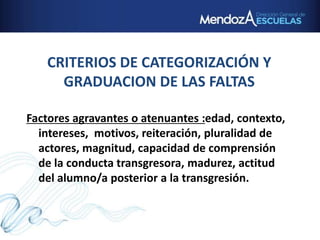 CRITERIOS DE CATEGORIZACIÓN Y
GRADUACION DE LAS FALTAS
Factores agravantes o atenuantes :edad, contexto,
intereses, motivos, reiteración, pluralidad de
actores, magnitud, capacidad de comprensión
de la conducta transgresora, madurez, actitud
del alumno/a posterior a la transgresión.
 