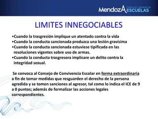 LIMITES INNEGOCIABLES
•Cuando la trasgresión implique un atentado contra la vida
•Cuando la conducta sancionada produzca una lesión gravísima
•Cuando la conducta sancionada estuviese tipificada en las
resoluciones vigentes sobre uso de armas.
•Cuando la conducta trasgresora implicare un delito contra la
integridad sexual.
Se convoca al Consejo de Convivencia Escolar en forma extraordinaria
a fin de tomar medidas que resguarden el derecho de la persona
agredida y se tomen sanciones al agresor, tal como lo indica el ICE de 9
a 0 puntos; además de formalizar las acciones legales
correspondientes.
 