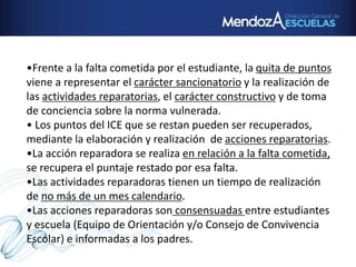 •Frente a la falta cometida por el estudiante, la quita de puntos
viene a representar el carácter sancionatorio y la realización de
las actividades reparatorias, el carácter constructivo y de toma
de conciencia sobre la norma vulnerada.
• Los puntos del ICE que se restan pueden ser recuperados,
mediante la elaboración y realización de acciones reparatorias.
•La acción reparadora se realiza en relación a la falta cometida,
se recupera el puntaje restado por esa falta.
•Las actividades reparadoras tienen un tiempo de realización
de no más de un mes calendario.
•Las acciones reparadoras son consensuadas entre estudiantes
y escuela (Equipo de Orientación y/o Consejo de Convivencia
Escolar) e informadas a los padres.
 