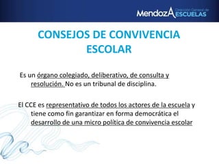 CONSEJOS DE CONVIVENCIA
ESCOLAR
Es un órgano colegiado, deliberativo, de consulta y
resolución. No es un tribunal de disciplina.
El CCE es representativo de todos los actores de la escuela y
tiene como fin garantizar en forma democrática el
desarrollo de una micro política de convivencia escolar
 