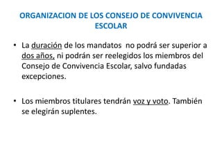 ORGANIZACION DE LOS CONSEJO DE CONVIVENCIA
ESCOLAR
• La duración de los mandatos no podrá ser superior a
dos años, ni podrán ser reelegidos los miembros del
Consejo de Convivencia Escolar, salvo fundadas
excepciones.
• Los miembros titulares tendrán voz y voto. También
se elegirán suplentes.
 