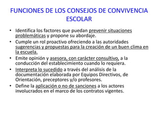 FUNCIONES DE LOS CONSEJOS DE CONVIVENCIA
ESCOLAR
• Identifica los factores que puedan prevenir situaciones
problemáticas y propone su abordaje.
• Cumple un rol proactivo ofreciendo a las autoridades
sugerencias y propuestas para la creación de un buen clima en
la escuela.
• Emite opinión y asesora, con carácter consultivo, a la
conducción del establecimiento cuando lo requiera.
• Interpreta lo sucedido a través del análisis de la
documentación elaborada por Equipos Directivos, de
Orientación, preceptores y/o profesores.
• Define la aplicación o no de sanciones a los actores
involucrados en el marco de los contratos vigentes.
 