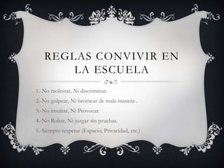 REGLAS CONVIVIR EN
LA ESCUELA
1.-No molestar, Ni discriminar.
2.-No golpear, Ni bromear de mala manera .
3.-No insultar, Ni Provocar.
4.-No Robar, Ni juzgar sin pruebas.
5.-Siempre respetar (Espacio, Privacidad, etc.)
 