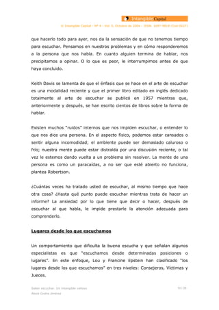 © Intangible Capital - Nº 4 - Vol. 0, Octubre de 2004 - ISSN: 1697-9818 (Cod:0027)
que hacerlo todo para ayer, nos da la sensación de que no tenemos tiempo
para escuchar. Pensamos en nuestros problemas y en cómo responderemos
a la persona que nos habla. En cuanto alguien termina de hablar, nos
precipitamos a opinar. O lo que es peor, le interrumpimos antes de que
haya concluido.
Keith Davis se lamenta de que el énfasis que se hace en el arte de escuchar
es una modalidad reciente y que el primer libro editado en inglés dedicado
totalmente al arte de escuchar se publicó en 1957 mientras que,
anteriormente y después, se han escrito cientos de libros sobre la forma de
hablar.
Existen muchos “ruidos” internos que nos impiden escuchar, o entender lo
que nos dice una persona. En el aspecto físico, podemos estar cansados o
sentir alguna incomodidad; el ambiente puede ser demasiado caluroso o
frío; nuestra mente puede estar distraída por una discusión reciente, o tal
vez le estemos dando vuelta a un problema sin resolver. La mente de una
persona es como un paracaídas, a no ser que esté abierto no funciona,
plantea Robertson.
¿Cuántas veces ha tratado usted de escuchar, al mismo tiempo que hace
otra cosa? ¿Hasta qué punto puede escuchar mientras trata de hacer un
informe? La ansiedad por lo que tiene que decir o hacer, después de
escuchar al que habla, le impide prestarle la atención adecuada para
comprenderlo.
Lugares desde los que escuchamos
Un comportamiento que dificulta la buena escucha y que señalan algunos
especialistas es que “escuchamos desde determinadas posiciones o
lugares”. En este enfoque, Lou y Francine Epstein han clasificado “los
lugares desde los que escuchamos” en tres niveles: Consejeros, Víctimas y
Jueces.
Saber escuchar. Un intangible valioso 10 / 26
Alexis Codina Jiménez
 