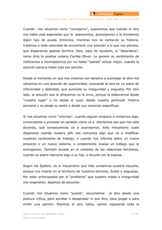 © Intangible Capital - Nº 4 - Vol. 0, Octubre de 2004 - ISSN: 1697-9818 (Cod:0027)
Cuando nos situamos como “consejeros”, suponemos que cuando el otro
nos habla está esperando que lo asesoremos, aconsejemos o le brindemos
algún tipo de ayuda. Entonces, mientras nos va contando su historia,
tratamos a toda velocidad de encontrarle una solución a lo que nos plantea,
que disparamos apenas termina. Esto, lejos de ayudarlo, lo “desordena”,
como diría la poetisa cubana Carilda Oliver. Le genera un sentimiento de
ineficiencia e incompetencia por no haber “sabido” actuar mejor, cuando la
solución parecía haber sido tan sencilla.
Desde el momento en que nos creemos con derecho a aconsejar al otro nos
ubicamos en una posición de superioridad, colocando al otro en un plano de
inferioridad y debilidad, que aumenta su inseguridad y angustia. Por otro
lado, la solución que le ofrecemos no le sirve, porque la elaboramos desde
“nuestro lugar” y no desde el suyo, desde nuestra particular historia
personal y no desde su sentir y desde sus vivencias específicas.
Si nos situamos como “víctimas”, cuando alguien empieza a contarnos algo,
comenzamos a procesar en paralelo cómo va a afectarnos eso que nos está
diciendo, qué consecuencias va a acarrearnos. Este mecanismo suele
dispararse cuando nuestro jefe nos comunica algo que va a modificar
nuestras condiciones de trabajo, o cuando nos informa sobre un nuevo
proyecto o un nuevo sistema, o simplemente evalúa un trabajo que le
entregamos. También sucede en el contexto de las relaciones familiares,
cuando un padre reprocha algo a su hijo, o discute con la esposa.
Según los Epstein, es el mecanismo que más contamina nuestra escucha,
porque nos inserta en el territorio de nuestros temores, dudas y angustias.
Por estar preocupados por el “problema” que nuestro miedo e inseguridad
nos engendran, dejamos de escuchar.
Cuando nos situamos como “jueces”, escuchamos al otro desde una
postura crítica, para aprobar o desaprobar lo que dice, para juzgar o para
emitir una opinión. Mientras el otro habla, vamos repasando toda la
Saber escuchar. Un intangible valioso 11 / 26
Alexis Codina Jiménez
 