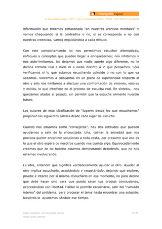 © Intangible Capital - Nº 4 - Vol. 0, Octubre de 2004 - ISSN: 1697-9818 (Cod:0027)
información que tenemos almacenada “en nuestros archivos mentales” y
vamos chequeando si la contradice o no, si se corresponde o no con
nuestras creencias, vamos enjuiciándola a cada minuto.
Con este comportamiento no nos permitimos escuchar alternativas,
enfoques y conceptos que pueden llegar a enriquecernos; nos inhibimos y
nos auto-limitamos. No dejamos que nadie aporte algo diferente, no le
damos entrada real a nada ni a nadie distinto a lo que pensamos. Sólo
verificamos si lo que estamos escuchando coincide o no con lo que ya
sabemos. Volvemos a colocarnos en un plano de superioridad respecto al
otro y sólo nos limitamos a efectuar una confrontación de visiones, valores
y estilos, lo que interfiere en el proceso de escucha real. En síntesis, nos
quedamos atados al pasado, sin permitir que la escucha alimente nuestro
futuro.
Los autores de esta clasificación de “lugares desde los que escuchamos”
proponen las siguientes salidas desde cada lugar de escucha.
Cuando nos situamos como “consejeros”, hay dos actitudes que pueden
ayudarnos a salir de la encrucijada. Una, calmar la ansiedad que nos
provoca querer encontrar soluciones a toda costa, por presumir que eso es
lo que el otro espera de nosotros cuando nos cuenta algo. Equivocadamente
creemos que de no hacerlo estamos demostrando desinterés, que no nos
estamos involucrando.
La otra, entender qué significa verdaderamente ayudar al otro. Ayudar al
otro implica escucharlo, aceptándolo y respetándolo, dejando que explore,
pruebe e intente por sí mismo. Escucharlo en ese momento, no para decirle
qué debe hacer sino para que pueda sacar sus propias conclusiones,
expresándose con libertad. Hablar le permite escucharse, salir del “rumiado
interno” del problema, para procesar el tema hasta encontrar una solución.
Nosotros lo ayudamos dándole ese tiempo.
Saber escuchar. Un intangible valioso 12 / 26
Alexis Codina Jiménez
 