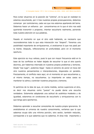 © Intangible Capital - Nº 4 - Vol. 0, Octubre de 2004 - ISSN: 1697-9818 (Cod:0027)
Para evitar situarnos en la posición de “víctima”, en la que en realidad no
estamos escuchando, por ir tras nuestras propias preocupaciones, debemos
comenzar por controlarnos, cada vez que nos estemos apartando del tema.
Debemos hacer un esfuerzo por concentrarnos en lo que el otro nos está
queriendo transmitir o proponer, intentar escucharlo realmente, poniendo
toda nuestra atención en sus palabras.
Pasado el momento en que el otro está hablando, es necesario que
reconsideremos todo lo que esta interacción nos “disparó”. Tenemos una
posibilidad importante de enriquecernos, si analizamos lo que nos pasó por
la mente. Después, reflexionamos en profundidad, pero en el momento
oportuno.
Este ejercicio es muy valioso, pues lo que con mayor frecuencia está en la
base de los conflictos es haber dejado de escuchar lo que el otro quería
decirnos, por habernos internado en nuestros propios problemas y temores.
Desde “ese lugar”, podemos llegar hasta el extremo de poner en boca del
otro nuestros pensamientos e interpretaciones, disparados en paralelo.
Precisamente, el conflicto nace aquí, en el momento en que escuchamos y,
al mismo tiempo, no escuchamos. Lo importante en estos casos es
mantener la calma y controlar nuestros prejuicios y temores.
Si partimos de la idea de que, en cierta medida, somos superiores al otro,
es decir nos situamos como “jueces” no puede darse una escucha
verdadera. Solamente adoptando una actitud de auténtica modestia y de
igualdad, estaremos en condiciones de escucharlo y enriquecernos con lo
que tenga para aportarnos.
Debemos aprender a escuchar conscientes de nuestra propia ignorancia. Si
analizáramos el universo de nuestro conocimiento, veríamos que lo que
sabemos ocupa sólo una mínima porción; otro sector, también reducido,
corresponde a lo que sabemos que no sabemos. El área más importante y
Saber escuchar. Un intangible valioso 13 / 26
Alexis Codina Jiménez
 