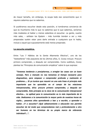 © Intangible Capital - Nº 4 - Vol. 0, Octubre de 2004 - ISSN: 1697-9818 (Cod:0027)
de mayor tamaño, sin embargo, la ocupa todo ese conocimiento que ni
siquiera sabemos que no sabemos.
Si pudiéramos escuchar desde esta posición, si tomáramos conciencia de
que es muchísimo más lo que no sabemos que lo que sabemos, seríamos
más modestos al hablar y menos soberbios al escuchar. La gente, cuanto
más sabe, - señalan los Epstein - más humilde tienden a ser y más
preparadas suelen estar para darle entrada a cualquiera que le hable,
incluso a aquel que supuestamente está menos preparado.
La escucha empática.
Entre “Los 7 Hábitos de la Gente Altamente Efectiva", uno de los
“bestselleres” más populares de los últimos años, S. Covey incluye: Procure
primero comprender, y después ser comprendido. Como subtítulo, Covey
plantea los "Principios de comunicación empática" sobre lo que expresa:
“Tenemos tendencia a precipitarnos, a arreglar las cosas con un buen
consejo. Pero a menudo no nos tomamos el tiempo necesario para
diagnosticar, para empezar a comprender profunda y realmente el
problema.... Si yo tuviera que resumir en una sola frase el principio más
importante que he aprendido en el campo de las relaciones
interpersonales, diría: procure primero comprender, y después ser
comprendido. Este principio es la clave de la comunicación interpersonal
efectiva... La aptitud para la comunicación es la más importante de la
vida. Dedicamos a la comunicación la mayor parte de nuestras horas de
vigilia... pasamos años aprendiendo a leer y a escribir, a aprender a
hablar. ¿Y a escuchar? ¿Qué adiestramiento o educación nos permite
escuchar de tal modo que comprendamos real y profundamente a otro
ser humano en los términos de su propio marco de referencia
individual?...”.
Saber escuchar. Un intangible valioso 14 / 26
Alexis Codina Jiménez
 