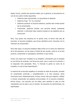 © Intangible Capital - Nº 4 - Vol. 0, Octubre de 2004 - ISSN: 1697-9818 (Cod:0027)
Según Covey, cuando otra persona habla, por lo general, la escuchamos en
uno de los cuatro niveles siguientes:
Podemos estar ignorándola, no escucharla en absoluto
Podemos fingir. “Sí. Ya, Correcto”
Podemos practicar la escucha selectiva, oyendo sólo ciertas partes
de la conversación
Finalmente, podemos brindar una escucha atenta, prestando
atención y centrando toda nuestra energía en las palabras que se
pronuncian
Pero, muy pocos nos situamos en el quinto nivel, la forma más alta de
escuchar, la escucha empática, que Covey identifica como “escuchar con la
intención de comprender”.
Para este autor, la escucha empática debe entrar en el marco de referencia
de la otra persona, ver las cosas a través de ese mundo, como lo ve la otra
persona, comprender su paradigma, identificar lo que siente.
Covey nos aclara que “empatía no es simpatía”, precisando que la simpatía
es una forma de acuerdo, una forma de juicio, que a veces es la emoción y
la respuesta más apropiada. Pero, “a menudo la gente se nutre de la
simpatía, lo cual la hace dependiente”.
La esencia de la escucha empática no consiste en estar de acuerdo; consiste
en comprender profunda y completamente a la otra persona, tanto
emocional como intelectualmente, incluye mucho más que registrar, reflejar
e incluso comprender las palabras pronunciadas. En la escucha empática-
afirma Covey- uno escucha con los oídos, pero también (y esto es más
importante) con los ojos y con el corazón. Se escuchan los sentimientos, los
significados.
Saber escuchar. Un intangible valioso 15 / 26
Alexis Codina Jiménez
 