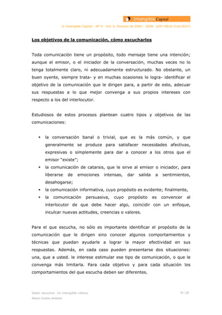 © Intangible Capital - Nº 4 - Vol. 0, Octubre de 2004 - ISSN: 1697-9818 (Cod:0027)
Los objetivos de la comunicación, cómo escucharlos
Toda comunicación tiene un propósito, todo mensaje tiene una intención;
aunque el emisor, o el iniciador de la conversación, muchas veces no lo
tenga totalmente claro, ni adecuadamente estructurado. No obstante, un
buen oyente, siempre trata- y en muchas ocasiones lo logra- identificar el
objetivo de la comunicación que le dirigen para, a partir de esto, adecuar
sus respuestas a lo que mejor convenga a sus propios intereses con
respecto a los del interlocutor.
Estudiosos de estos procesos plantean cuatro tipos y objetivos de las
comunicaciones:
la conversación banal o trivial, que es la más común, y que
generalmente se produce para satisfacer necesidades afectivas,
expresivas o simplemente para dar a conocer a los otros que el
emisor “existe”;
la comunicación de catarsis, que le sirve al emisor o iniciador, para
liberarse de emociones intensas, dar salida a sentimientos,
desahogarse;
la comunicación informativa, cuyo propósito es evidente; finalmente,
la comunicación persuasiva, cuyo propósito es convencer al
interlocutor de que debe hacer algo, coincidir con un enfoque,
inculcar nuevas actitudes, creencias o valores.
Para el que escucha, no sólo es importante identificar el propósito de la
comunicación que le dirigen sino conocer algunos comportamientos y
técnicas que puedan ayudarle a lograr la mayor efectividad en sus
respuestas. Además, en cada caso pueden presentarse dos situaciones:
una, que a usted. le interese estimular ese tipo de comunicación, o que le
convenga más limitarla. Para cada objetivo y para cada situación los
comportamientos del que escucha deben ser diferentes.
Saber escuchar. Un intangible valioso 16 / 26
Alexis Codina Jiménez
 