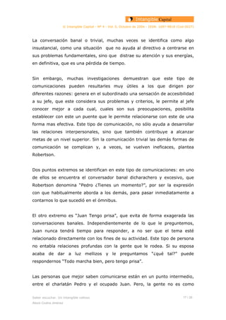 © Intangible Capital - Nº 4 - Vol. 0, Octubre de 2004 - ISSN: 1697-9818 (Cod:0027)
La conversación banal o trivial, muchas veces se identifica como algo
insustancial, como una situación que no ayuda al directivo a centrarse en
sus problemas fundamentales, sino que distrae su atención y sus energías,
en definitiva, que es una pérdida de tiempo.
Sin embargo, muchas investigaciones demuestran que este tipo de
comunicaciones pueden resultarles muy útiles a los que dirigen por
diferentes razones: genera en el subordinado una sensación de accesibilidad
a su jefe, que este considera sus problemas y criterios, le permite al jefe
conocer mejor a cada cual, cuales son sus preocupaciones, posibilita
establecer con este un puente que le permite relacionarse con este de una
forma mas efectiva. Este tipo de comunicación, no sólo ayuda a desarrollar
las relaciones interpersonales, sino que también contribuye a alcanzar
metas de un nivel superior. Sin la comunicación trivial las demás formas de
comunicación se complican y, a veces, se vuelven ineficaces, plantea
Robertson.
Dos puntos extremos se identifican en este tipo de comunicaciones: en uno
de ellos se encuentra el conversador banal dicharachero y excesivo, que
Robertson denomina “Pedro ¿Tienes un momento?”, por ser la expresión
con que habitualmente aborda a los demás, para pasar inmediatamente a
contarnos lo que sucedió en el ómnibus.
El otro extremo es “Juan Tengo prisa”, que evita de forma exagerada las
conversaciones banales. Independientemente de lo que le preguntemos,
Juan nunca tendrá tiempo para responder, a no ser que el tema esté
relacionado directamente con los fines de su actividad. Este tipo de persona
no entabla relaciones profundas con la gente que le rodea. Si su esposa
acaba de dar a luz mellizos y le preguntamos “¿qué tal?” puede
respondernos “Todo marcha bien, pero tengo prisa”.
Las personas que mejor saben comunicarse están en un punto intermedio,
entre el charlatán Pedro y el ocupado Juan. Pero, la gente no es como
Saber escuchar. Un intangible valioso 17 / 26
Alexis Codina Jiménez
 