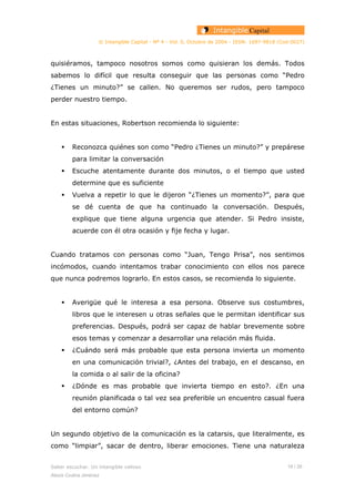 © Intangible Capital - Nº 4 - Vol. 0, Octubre de 2004 - ISSN: 1697-9818 (Cod:0027)
quisiéramos, tampoco nosotros somos como quisieran los demás. Todos
sabemos lo difícil que resulta conseguir que las personas como “Pedro
¿Tienes un minuto?” se callen. No queremos ser rudos, pero tampoco
perder nuestro tiempo.
En estas situaciones, Robertson recomienda lo siguiente:
Reconozca quiénes son como “Pedro ¿Tienes un minuto?” y prepárese
para limitar la conversación
Escuche atentamente durante dos minutos, o el tiempo que usted
determine que es suficiente
Vuelva a repetir lo que le dijeron “¿Tienes un momento?”, para que
se dé cuenta de que ha continuado la conversación. Después,
explique que tiene alguna urgencia que atender. Si Pedro insiste,
acuerde con él otra ocasión y fije fecha y lugar.
Cuando tratamos con personas como “Juan, Tengo Prisa”, nos sentimos
incómodos, cuando intentamos trabar conocimiento con ellos nos parece
que nunca podremos lograrlo. En estos casos, se recomienda lo siguiente.
Averigüe qué le interesa a esa persona. Observe sus costumbres,
libros que le interesen u otras señales que le permitan identificar sus
preferencias. Después, podrá ser capaz de hablar brevemente sobre
esos temas y comenzar a desarrollar una relación más fluida.
¿Cuándo será más probable que esta persona invierta un momento
en una comunicación trivial?, ¿Antes del trabajo, en el descanso, en
la comida o al salir de la oficina?
¿Dónde es mas probable que invierta tiempo en esto?. ¿En una
reunión planificada o tal vez sea preferible un encuentro casual fuera
del entorno común?
Un segundo objetivo de la comunicación es la catarsis, que literalmente, es
como “limpiar”, sacar de dentro, liberar emociones. Tiene una naturaleza
Saber escuchar. Un intangible valioso 18 / 26
Alexis Codina Jiménez
 