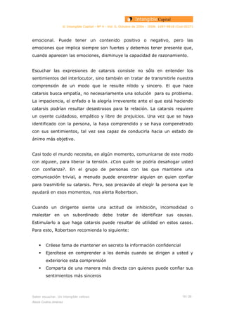 © Intangible Capital - Nº 4 - Vol. 0, Octubre de 2004 - ISSN: 1697-9818 (Cod:0027)
emocional. Puede tener un contenido positivo o negativo, pero las
emociones que implica siempre son fuertes y debemos tener presente que,
cuando aparecen las emociones, disminuye la capacidad de razonamiento.
Escuchar las expresiones de catarsis consiste no sólo en entender los
sentimientos del interlocutor, sino también en tratar de transmitirle nuestra
comprensión de un modo que le resulte nítido y sincero. El que hace
catarsis busca empatía, no necesariamente una solución para su problema.
La impaciencia, el enfado o la alegría irreverente ante el que está haciendo
catarsis podrían resultar desastrosos para la relación. La catarsis requiere
un oyente cuidadoso, empático y libre de prejuicios. Una vez que se haya
identificado con la persona, la haya comprendido y se haya compenetrado
con sus sentimientos, tal vez sea capaz de conducirla hacia un estado de
ánimo más objetivo.
Casi todo el mundo necesita, en algún momento, comunicarse de este modo
con alguien, para liberar la tensión. ¿Con quién se podría desahogar usted
con confianza?. En el grupo de personas con las que mantiene una
comunicación trivial, a menudo puede encontrar alguien en quien confiar
para trasmitirle su catarsis. Pero, sea precavido al elegir la persona que le
ayudará en esos momentos, nos alerta Robertson.
Cuando un dirigente siente una actitud de inhibición, incomodidad o
malestar en un subordinado debe tratar de identificar sus causas.
Estimularlo a que haga catarsis puede resultar de utilidad en estos casos.
Para esto, Robertson recomienda lo siguiente:
Créese fama de mantener en secreto la información confidencial
Ejercítese en comprender a los demás cuando se dirigen a usted y
exteriorice esta comprensión
Comparta de una manera más directa con quienes puede confiar sus
sentimientos más sinceros
Saber escuchar. Un intangible valioso 19 / 26
Alexis Codina Jiménez
 