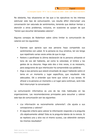 © Intangible Capital - Nº 4 - Vol. 0, Octubre de 2004 - ISSN: 1697-9818 (Cod:0027)
No obstante, hay situaciones en las que a los ejecutivos no les interesa
estimular este tipo de comunicación. Les resulta difícil interrumpir una
conversación tan saturada de sentimientos, teniendo que dedicar tiempo y
atención a otros problemas, inclusive, en ocasiones se quejan de que
“tienen que escuchar demasiadas catarsis”.
Algunos consejos de Robertson sobre cómo limitar la comunicación de
catarsis son los siguientes:
Exprese que aprecia que esa persona haya compartido sus
sentimientos con usted. Si la persona es muy emotiva, tal vez tenga
que repetírselo varias veces antes de que le oiga
Reitere o parafrasee la última declaración de la persona utilizando el
tono de voz del hablante, así como la velocidad, el timbre y los
gestos de su discurso. Haga esto dos o tres veces, si es necesario,
para asegurarse de que interlocutor ha comprendido sus palabras
Diga a esa persona que estará encantado de seguir hablando sobre el
tema en un momento y lugar específicos, que resultarán más
adecuados. Dé a entender que tiene que volver a sus tareas. Al
ofrecer a la persona un momento y un lugar para continuar, será más
fácil interrumpir la conversación
La comunicación informativa es una de las más habituales en las
organizaciones. Las recomendaciones principales para escuchar y valorar
este tipo de comunicación son las siguientes:
¿La información es racionalmente coherente?. ¿Se ajusta a sus
concepciones y valores?
El segundo criterio para valorar la información responde a la pregunta
¿Es objetivamente válida? Esta es la pregunta básica de la ciencia. Si
se repitiera una y otra vez el mismo suceso, ¿se obtendrán siempre
los mismos resultados?
Saber escuchar. Un intangible valioso 20 / 26
Alexis Codina Jiménez
 