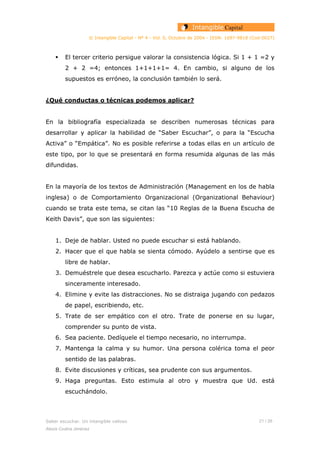 © Intangible Capital - Nº 4 - Vol. 0, Octubre de 2004 - ISSN: 1697-9818 (Cod:0027)
El tercer criterio persigue valorar la consistencia lógica. Si 1 + 1 =2 y
2 + 2 =4; entonces 1+1+1+1= 4. En cambio, si alguno de los
supuestos es erróneo, la conclusión también lo será.
¿Qué conductas o técnicas podemos aplicar?
En la bibliografía especializada se describen numerosas técnicas para
desarrollar y aplicar la habilidad de “Saber Escuchar”, o para la “Escucha
Activa” o “Empática”. No es posible referirse a todas ellas en un artículo de
este tipo, por lo que se presentará en forma resumida algunas de las más
difundidas.
En la mayoría de los textos de Administración (Management en los de habla
inglesa) o de Comportamiento Organizacional (Organizational Behaviour)
cuando se trata este tema, se citan las “10 Reglas de la Buena Escucha de
Keith Davis”, que son las siguientes:
1. Deje de hablar. Usted no puede escuchar si está hablando.
2. Hacer que el que habla se sienta cómodo. Ayúdelo a sentirse que es
libre de hablar.
3. Demuéstrele que desea escucharlo. Parezca y actúe como si estuviera
sinceramente interesado.
4. Elimine y evite las distracciones. No se distraiga jugando con pedazos
de papel, escribiendo, etc.
5. Trate de ser empático con el otro. Trate de ponerse en su lugar,
comprender su punto de vista.
6. Sea paciente. Dedíquele el tiempo necesario, no interrumpa.
7. Mantenga la calma y su humor. Una persona colérica toma el peor
sentido de las palabras.
8. Evite discusiones y críticas, sea prudente con sus argumentos.
9. Haga preguntas. Esto estimula al otro y muestra que Ud. está
escuchándolo.
Saber escuchar. Un intangible valioso 21 / 26
Alexis Codina Jiménez
 