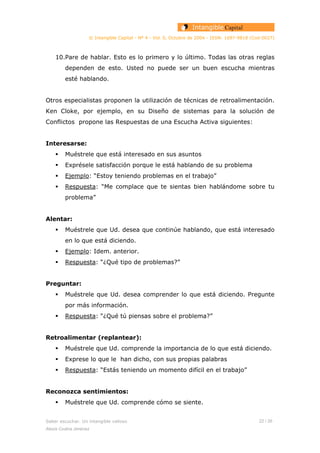 © Intangible Capital - Nº 4 - Vol. 0, Octubre de 2004 - ISSN: 1697-9818 (Cod:0027)
10.Pare de hablar. Esto es lo primero y lo último. Todas las otras reglas
dependen de esto. Usted no puede ser un buen escucha mientras
esté hablando.
Otros especialistas proponen la utilización de técnicas de retroalimentación.
Ken Cloke, por ejemplo, en su Diseño de sistemas para la solución de
Conflictos propone las Respuestas de una Escucha Activa siguientes:
Interesarse:
Muéstrele que está interesado en sus asuntos
Exprésele satisfacción porque le está hablando de su problema
Ejemplo: “Estoy teniendo problemas en el trabajo”
Respuesta: “Me complace que te sientas bien hablándome sobre tu
problema”
Alentar:
Muéstrele que Ud. desea que continúe hablando, que está interesado
en lo que está diciendo.
Ejemplo: Idem. anterior.
Respuesta: “¿Qué tipo de problemas?”
Preguntar:
Muéstrele que Ud. desea comprender lo que está diciendo. Pregunte
por más información.
Respuesta: “¿Qué tú piensas sobre el problema?”
Retroalimentar (replantear):
Muéstrele que Ud. comprende la importancia de lo que está diciendo.
Exprese lo que le han dicho, con sus propias palabras
Respuesta: “Estás teniendo un momento difícil en el trabajo”
Reconozca sentimientos:
Muéstrele que Ud. comprende cómo se siente.
Saber escuchar. Un intangible valioso 22 / 26
Alexis Codina Jiménez
 