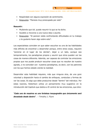 © Intangible Capital - Nº 4 - Vol. 0, Octubre de 2004 - ISSN: 1697-9818 (Cod:0027)
Respóndale con alguna expresión de sentimiento.
Respuesta: “Pareces muy preocupado por esto”
Resumir:
Muéstrele que Ud. puede resumir lo que se ha dicho.
Ayúdelo a moverse a una nueva idea o asunto.
Respuesta: “Al parecer estás confrontando dificultades en tu trabajo
y te gustaría hacer algo sobre esto”.
Los especialistas coinciden en que saber escuchar es una de las habilidades
más difíciles de encontrar y desarrollar porque, entre otras cosas, requiere
“ponerse en el lugar de los demás”, dejar a un lado, aunque sea
temporalmente, los paradigmas propios y asumir que otros pueden ver las
cosas de manera diferente. Además, ser capaces de controlar las emociones
propias que nos puede producir escuchar cosas que no resulten de nuestro
agrado, o no coincidan con nuestros paradigmas, es decir, con los patrones
con los que hemos estado viendo la realidad.
Desarrollar esta habilidad requiere, más que ninguna otra, de una gran
voluntad y disposición hacia el cambio de enfoques, conductas y formas de
ver las cosas. Es algo que debe producirse desde “dentro” del individuo. Por
estas razones, Robertson utiliza un pensamiento muy sugestivo en la
introducción del Capítulo que dedica a El control de las emociones, que dice:
“Cada uno de nosotros es una fortaleza inexpugnable que únicamente será
devastada desde dentro”. – Timothy J. Flynn
Saber escuchar. Un intangible valioso 23 / 26
Alexis Codina Jiménez
 