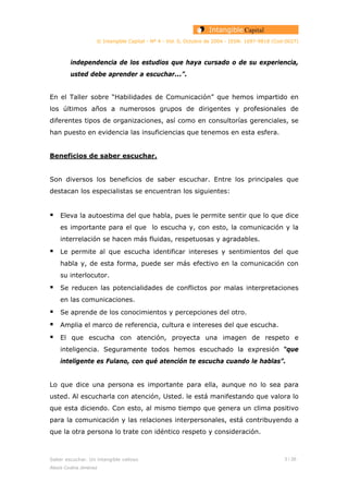 © Intangible Capital - Nº 4 - Vol. 0, Octubre de 2004 - ISSN: 1697-9818 (Cod:0027)
independencia de los estudios que haya cursado o de su experiencia,
usted debe aprender a escuchar...”.
En el Taller sobre “Habilidades de Comunicación” que hemos impartido en
los últimos años a numerosos grupos de dirigentes y profesionales de
diferentes tipos de organizaciones, así como en consultorías gerenciales, se
han puesto en evidencia las insuficiencias que tenemos en esta esfera.
Beneficios de saber escuchar.
Son diversos los beneficios de saber escuchar. Entre los principales que
destacan los especialistas se encuentran los siguientes:
Eleva la autoestima del que habla, pues le permite sentir que lo que dice
es importante para el que lo escucha y, con esto, la comunicación y la
interrelación se hacen más fluidas, respetuosas y agradables.
Le permite al que escucha identificar intereses y sentimientos del que
habla y, de esta forma, puede ser más efectivo en la comunicación con
su interlocutor.
Se reducen las potencialidades de conflictos por malas interpretaciones
en las comunicaciones.
Se aprende de los conocimientos y percepciones del otro.
Amplia el marco de referencia, cultura e intereses del que escucha.
El que escucha con atención, proyecta una imagen de respeto e
inteligencia. Seguramente todos hemos escuchado la expresión “que
inteligente es Fulano, con qué atención te escucha cuando le hablas”.
Lo que dice una persona es importante para ella, aunque no lo sea para
usted. Al escucharla con atención, Usted. le está manifestando que valora lo
que esta diciendo. Con esto, al mismo tiempo que genera un clima positivo
para la comunicación y las relaciones interpersonales, está contribuyendo a
que la otra persona lo trate con idéntico respeto y consideración.
Saber escuchar. Un intangible valioso 3 / 26
Alexis Codina Jiménez
 