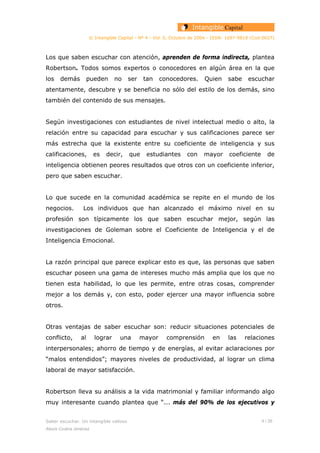 © Intangible Capital - Nº 4 - Vol. 0, Octubre de 2004 - ISSN: 1697-9818 (Cod:0027)
Los que saben escuchar con atención, aprenden de forma indirecta, plantea
Robertson. Todos somos expertos o conocedores en algún área en la que
los demás pueden no ser tan conocedores. Quien sabe escuchar
atentamente, descubre y se beneficia no sólo del estilo de los demás, sino
también del contenido de sus mensajes.
Según investigaciones con estudiantes de nivel intelectual medio o alto, la
relación entre su capacidad para escuchar y sus calificaciones parece ser
más estrecha que la existente entre su coeficiente de inteligencia y sus
calificaciones, es decir, que estudiantes con mayor coeficiente de
inteligencia obtienen peores resultados que otros con un coeficiente inferior,
pero que saben escuchar.
Lo que sucede en la comunidad académica se repite en el mundo de los
negocios. Los individuos que han alcanzado el máximo nivel en su
profesión son típicamente los que saben escuchar mejor, según las
investigaciones de Goleman sobre el Coeficiente de Inteligencia y el de
Inteligencia Emocional.
La razón principal que parece explicar esto es que, las personas que saben
escuchar poseen una gama de intereses mucho más amplia que los que no
tienen esta habilidad, lo que les permite, entre otras cosas, comprender
mejor a los demás y, con esto, poder ejercer una mayor influencia sobre
otros.
Otras ventajas de saber escuchar son: reducir situaciones potenciales de
conflicto, al lograr una mayor comprensión en las relaciones
interpersonales; ahorro de tiempo y de energías, al evitar aclaraciones por
“malos entendidos”; mayores niveles de productividad, al lograr un clima
laboral de mayor satisfacción.
Robertson lleva su análisis a la vida matrimonial y familiar informando algo
muy interesante cuando plantea que “... más del 90% de los ejecutivos y
Saber escuchar. Un intangible valioso 4 / 26
Alexis Codina Jiménez
 