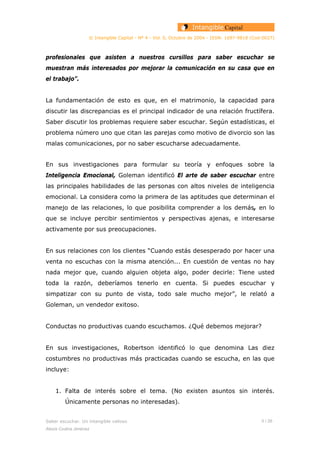 © Intangible Capital - Nº 4 - Vol. 0, Octubre de 2004 - ISSN: 1697-9818 (Cod:0027)
profesionales que asisten a nuestros cursillos para saber escuchar se
muestran más interesados por mejorar la comunicación en su casa que en
el trabajo”.
La fundamentación de esto es que, en el matrimonio, la capacidad para
discutir las discrepancias es el principal indicador de una relación fructífera.
Saber discutir los problemas requiere saber escuchar. Según estadísticas, el
problema número uno que citan las parejas como motivo de divorcio son las
malas comunicaciones, por no saber escucharse adecuadamente.
En sus investigaciones para formular su teoría y enfoques sobre la
Inteligencia Emocional, Goleman identificó El arte de saber escuchar entre
las principales habilidades de las personas con altos niveles de inteligencia
emocional. La considera como la primera de las aptitudes que determinan el
manejo de las relaciones, lo que posibilita comprender a los demás, en lo
que se incluye percibir sentimientos y perspectivas ajenas, e interesarse
activamente por sus preocupaciones.
En sus relaciones con los clientes “Cuando estás desesperado por hacer una
venta no escuchas con la misma atención... En cuestión de ventas no hay
nada mejor que, cuando alguien objeta algo, poder decirle: Tiene usted
toda la razón, deberíamos tenerlo en cuenta. Si puedes escuchar y
simpatizar con su punto de vista, todo sale mucho mejor”, le relató a
Goleman, un vendedor exitoso.
Conductas no productivas cuando escuchamos. ¿Qué debemos mejorar?
En sus investigaciones, Robertson identificó lo que denomina Las diez
costumbres no productivas más practicadas cuando se escucha, en las que
incluye:
1. Falta de interés sobre el tema. (No existen asuntos sin interés.
Únicamente personas no interesadas).
Saber escuchar. Un intangible valioso 5 / 26
Alexis Codina Jiménez
 