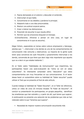 © Intangible Capital - Nº 4 - Vol. 0, Octubre de 2004 - ISSN: 1697-9818 (Cod:0027)
2. Fijarse demasiado en el exterior y descuidar el contenido.
3. Interrumpir al que habla.
4. Concentrarse en los detalles y perderse lo principal.
5. Adaptarlo todo a una idea preconcebida.
6. Mostrar una actitud corporal pasiva.
7. Crear o tolerar las distracciones.
8. Prescindir de escuchar lo que resulta difícil.
9. Permitir que las emociones bloqueen el mensaje.
10.Ensoñaciones. (Ponerse a pensar en otra cosa, en lugar de
concentrarse en lo que se escucha).
Edgar Schein, especialista en temas sobre cultura empresarial y liderazgo,
plantea que “...interrumpir a los demás es uno de los comportamientos de
comunicación más comunes y destructivos. La mayoría de la gente suele
tener poca conciencia de cuán frecuente y groseramente interrumpe a los
demás, convencida de que tiene que decir algo más importante que aquello
que va a decir el que estaba hablando.”.
En el Taller sobre “Habilidades de Comunicación” que impartimos, los
participantes hacen una auto-evaluación de “cómo se ven en estas
costumbres”. Es interesante comprobar cómo “descubren” que estos
comportamientos son muy frecuentes en sus comunicaciones. Si el lector
desea hacer un autoanálisis sobre su habilidad de “Saber escuchar” puede
utilizar el Test que se presenta al final de este artículo.
Cuando trabajo la habilidad de “Saber Escuchar”, en el Taller de referencia,
utilizo un video de unos 25 minutos titulado “El Poder de Escuchar”. Al
concluir su presentación los participantes, en grupos pequeños, identifican
las enseñanzas que han extraído y, a partir de ahí, qué tienen que superar.
A continuación se presenta una selección de las problemas que más se han
reiterado sobre lo que “tenemos que superar”.
Necesidad de mejorar nuestra comunicación escuchando más
Saber escuchar. Un intangible valioso 6 / 26
Alexis Codina Jiménez
 