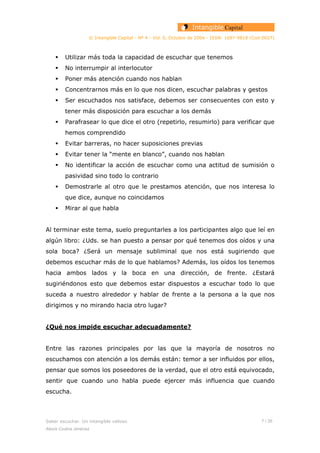 © Intangible Capital - Nº 4 - Vol. 0, Octubre de 2004 - ISSN: 1697-9818 (Cod:0027)
Utilizar más toda la capacidad de escuchar que tenemos
No interrumpir al interlocutor
Poner más atención cuando nos hablan
Concentrarnos más en lo que nos dicen, escuchar palabras y gestos
Ser escuchados nos satisface, debemos ser consecuentes con esto y
tener más disposición para escuchar a los demás
Parafrasear lo que dice el otro (repetirlo, resumirlo) para verificar que
hemos comprendido
Evitar barreras, no hacer suposiciones previas
Evitar tener la “mente en blanco”, cuando nos hablan
No identificar la acción de escuchar como una actitud de sumisión o
pasividad sino todo lo contrario
Demostrarle al otro que le prestamos atención, que nos interesa lo
que dice, aunque no coincidamos
Mirar al que habla
Al terminar este tema, suelo preguntarles a los participantes algo que leí en
algún libro: ¿Uds. se han puesto a pensar por qué tenemos dos oídos y una
sola boca? ¿Será un mensaje subliminal que nos está sugiriendo que
debemos escuchar más de lo que hablamos? Además, los oídos los tenemos
hacia ambos lados y la boca en una dirección, de frente. ¿Estará
sugiriéndonos esto que debemos estar dispuestos a escuchar todo lo que
suceda a nuestro alrededor y hablar de frente a la persona a la que nos
dirigimos y no mirando hacia otro lugar?
¿Qué nos impide escuchar adecuadamente?
Entre las razones principales por las que la mayoría de nosotros no
escuchamos con atención a los demás están: temor a ser influidos por ellos,
pensar que somos los poseedores de la verdad, que el otro está equivocado,
sentir que cuando uno habla puede ejercer más influencia que cuando
escucha.
Saber escuchar. Un intangible valioso 7 / 26
Alexis Codina Jiménez
 