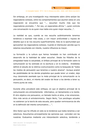© Intangible Capital - Nº 4 - Vol. 0, Octubre de 2004 - ISSN: 1697-9818 (Cod:0027)
Sin embargo, en una investigación muy interesante sobre cómo actúan los
negociadores exitosos, entre los comportamientos que asumen estos en una
negociación se encuentra que “... escuchan mucho más que los
negociadores promedio…”. Por eso, un especialista afirma "...quien controla
una conversación no es quien mas habla sino quien mejor escucha...".
La realidad es que, cuando se nos escucha auténticamente tenemos
tendencia a expresar más cosas, y con mayor profundidad y riqueza de
detalles que si se nos escucha superficialmente. Esta es la oportunidad que
aprovechan los negociadores exitosos. Cuando el interlocutor percibe que lo
estamos escuchando con interés, nuestra influencia es mayor.
La formación y la cultura que hemos heredado no han contribuido al
desarrollo de la habilidad de saber escuchar. Desde los filósofos de la
antigüedad hasta la actualidad, el énfasis principal de la formación sobre la
comunicación se ha centrado en la escritura y en la oratoria. Aristóteles
definió el estudio de la retórica (comunicación) como la búsqueda de “todos
los medios de persuasión que tenemos a nuestro alcance”. Aunque analizó
las posibilidades de los demás propósitos que puede tener un orador, dejo
muy claramente asentado que la meta principal de la comunicación es la
persuasión, es decir, el intento del orador de llevar a los demás a tener su
mismo punto de vista.
Durante años prevaleció este enfoque, en que el objetivo principal de la
comunicación era eminentemente informativo, un llamamiento a la mente.
El otro objetivo era persuasivo, un llamado hecho al alma, a las emociones.
Otro más servía al entretenimiento. Según Berlo, "Los psicólogos actuales
no sostienen ya la teoría de esta escuela, pero quedan reminiscencia de ella
en la definición del intento comunicativo.... ".
Otro factor que ha influido en esto es la tendencia que todos tenemos a ser
selectivos. Escuchamos principalmente las opiniones que coinciden con las
nuestras. Evaluamos mediante una interpretación selectiva, tendiendo a
Saber escuchar. Un intangible valioso 8 / 26
Alexis Codina Jiménez
 