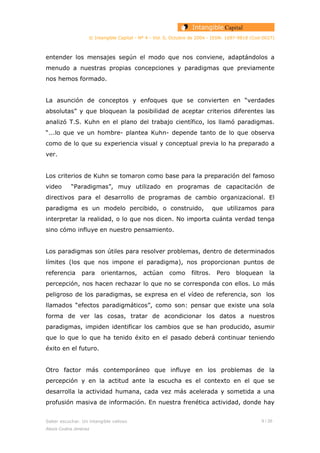 © Intangible Capital - Nº 4 - Vol. 0, Octubre de 2004 - ISSN: 1697-9818 (Cod:0027)
entender los mensajes según el modo que nos conviene, adaptándolos a
menudo a nuestras propias concepciones y paradigmas que previamente
nos hemos formado.
La asunción de conceptos y enfoques que se convierten en “verdades
absolutas” y que bloquean la posibilidad de aceptar criterios diferentes las
analizó T.S. Kuhn en el plano del trabajo científico, los llamó paradigmas.
“...lo que ve un hombre- plantea Kuhn- depende tanto de lo que observa
como de lo que su experiencia visual y conceptual previa lo ha preparado a
ver.
Los criterios de Kuhn se tomaron como base para la preparación del famoso
video “Paradigmas”, muy utilizado en programas de capacitación de
directivos para el desarrollo de programas de cambio organizacional. El
paradigma es un modelo percibido, o construido, que utilizamos para
interpretar la realidad, o lo que nos dicen. No importa cuánta verdad tenga
sino cómo influye en nuestro pensamiento.
Los paradigmas son útiles para resolver problemas, dentro de determinados
límites (los que nos impone el paradigma), nos proporcionan puntos de
referencia para orientarnos, actúan como filtros. Pero bloquean la
percepción, nos hacen rechazar lo que no se corresponda con ellos. Lo más
peligroso de los paradigmas, se expresa en el vídeo de referencia, son los
llamados “efectos paradigmáticos”, como son: pensar que existe una sola
forma de ver las cosas, tratar de acondicionar los datos a nuestros
paradigmas, impiden identificar los cambios que se han producido, asumir
que lo que lo que ha tenido éxito en el pasado deberá continuar teniendo
éxito en el futuro.
Otro factor más contemporáneo que influye en los problemas de la
percepción y en la actitud ante la escucha es el contexto en el que se
desarrolla la actividad humana, cada vez más acelerada y sometida a una
profusión masiva de información. En nuestra frenética actividad, donde hay
Saber escuchar. Un intangible valioso 9 / 26
Alexis Codina Jiménez
 