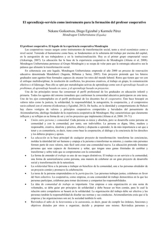 El aprendizaje-servicio como instrumento para la formación del profesor cooperativo
Nekane Goikoetxea, Diego Egizabal y Karmele Pérez
Mondragon Unibertsitatea (España)
El profesor cooperativo. El legado de la experiencia cooperativa Mondragón
Las cooperativas vascas surgen como instrumentos de transformación social, tanto a nivel económico como a
nivel social. Teniendo el humanismo como base, se fundamentan en la soberanía del trabajo por encima del capital,
en la autogestión de sus trabajadores y en la institucionalización. Hoy es el primer grupo empresarial vasco
(Azkarraga, 2007). La educación fue la base de la experiencia cooperativa de Mondragón (Altuna et al, 2008).
Mondragon Unibertsitatea pertenece al Grupo Mondragón y se ocupa de velar para que la estrategia educativa sea la
palanca que alimente la transformación social.
En coherencia con este legado, Mondragon Unibertsitatea emprende el año 2000 un proceso de renovación
educativa denominada Mendeberri (Sagasta, Bilbatua y Sainz, 2005). Este proyecto pretende que los futuros
graduados sean agentes bien formados capaces de encarar los retos del mundo laboral. Retos que tienen que ver con
el enfoque multidisciplinar, la resolución de conflictos, los procesos creativos, el trabajo en grupo, la comunicación
efectiva o el liderazgo. Para ello se optó por metodologías activas de aprendizaje como son el aprendizaje basado en
problemas, el aprendizaje basado en casos, y el aprendizaje basado en proyectos.
Una de las principales tareas fue consensuar el perfil profesional de los graduados en educación infantil y
primaria. Todos los agentes del entorno inmediato que conforman la comunidad educativa participaron en esta tarea.
Uno de los ejes contemplados en el perfil profesional de los docentes fue el cooperativo. Éste hace hincapié en
valores tales como la justicia, la solidaridad, la responsabilidad, la autogestión, la cooperación, y el compromiso
socio-cultural con el entorno (Goikoetxea y Egizabal, 2012). De hecho, en la identidad y comportamiento de Huhezi
hay claros vestigios de valores y principios cooperativos compartidos y heredados del pensamiento de
Arizmendiarrieta, ideólogo fundador de la experiencia cooperativa de Mondragon. Hay características que claramente
influyen y se reflejan en su forma de ser y en los proyectos que implementa (Altuna et al, 2008: 39-71):
 Unión entre persona y comunidad. Cada persona es única y absoluta, pero se desarrolla como persona en
comunidad y con la comunidad, por tanto, son indivisibles. La persona es digna, libre, madura y
responsable, creativa, idealista y práctica, abierta y dispuesta a aprender, le da más importancia a ser que a
tener y es comunitaria, es decir, tiene como base la cooperación, el diálogo y la conciencia de los derechos
y los deberes propios y ajenos.
 La educación es la base principal de cualquier proyecto de transformación: transforma las conciencias,
moldea la identidad del ser humano y empuja a la persona a transformar su entorno, y cuantas más personas
formen parte de esos valores, más fácil será crear una comunidad nueva. La educación pretende fomentar
personas que sean capaces de ilusionarse y soñar, que tengan unas ganas ilimitadas de cambiar y
transformar y sobre todo que se comprometan con la comunidad.
 La forma de entender el trabajo es uno de sus rasgos distintivos. El trabajo es un servicio a la comunidad,
una forma de autorrealizarse como persona, una manera de colaborar en un gran proyecto de desarrollo
social y transformación de la naturaleza.
 La solidaridad lleva a la persona a trabajar en beneficio de la comunidad, une a las personas alrededor de
un proyecto común y promueve la colaboración.
 La tarea de la persona emprendedora es la participación. Las personas trabajan juntas, colaboran en favor
del bien colectivo. La cooperativa, como empresa, es una comunidad de trabajo democrática en la que las
personas participan, colaboran para tomar decisiones y comparten las responsabilidades.
 La idea de comunidad de trabajo es importante. Una empresa o una organización es una suma de
voluntades, se debe guiar por principios de solidaridad y debe buscar un bien común, para lo cual la
relación entre compañeros se basará en la solidaridad. La organización del trabajo debe ser efectiva y las
personas tendrán la responsabilidad de diseñar sus normas y sus conductas. Arizmendiarrieta creía que si la
empresa y las organizaciones son así, la sociedad también lo será.
 Reivindica el salto de la heteronimia a la autonomía, es decir, pasar de cumplir las órdenes, funciones y
objetivos dictados por otros a organizar, decidir y proponer uno mismo. Reivindica personas y
 
