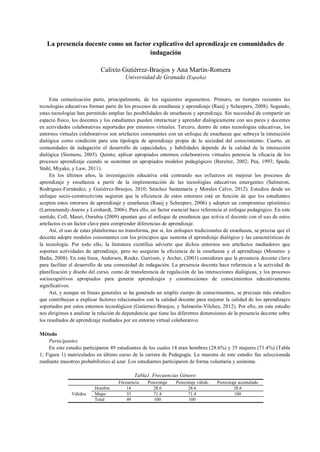 La presencia docente como un factor explicativo del aprendizaje en comunidades de
indagación
Calixto Gutiérrez-Braojos y Ana Martín-Romera
Universidad de Granada (España)
Esta comunicación parte, principalmente, de los siguientes argumentos. Primero, en tiempos recientes las
tecnologías educativas forman parte de los procesos de enseñanza y aprendizaje (Raaij y Scheepers, 2008). Segundo,
estas tecnologías han permitido ampliar las posibilidades de enseñanza y aprendizaje. Sin necesidad de compartir un
espacio físico, los docentes y los estudiantes pueden interactuar y aprender dialógicamente con sus pares y docentes
en actividades colaborativas suportadas por entornos virtuales. Tercero, dentro de estas tecnologías educativas, los
entornos virtuales colaborativos son artefactos consonantes con un enfoque de enseñanza que subraya la interacción
dialógica como condición para una tipología de aprendizaje propia de la sociedad del conocimiento. Cuarto, en
comunidades de indagación el desarrollo de capacidades, y habilidades depende de la calidad de la interacción
dialógica (Siemens, 2005). Quinto, aplicar apropiados entornos colaborativos virtuales potencia la eficacia de los
procesos aprendizaje cuando se sustentan en apropiados modelos pedagógicos (Bereiter, 2002; Pea, 1993; Spada,
Stahl, Miyake, y Law, 2011).
En los últimos años, la investigación educativa está centrando sus esfuerzos en mejorar los procesos de
aprendizaje y enseñanza a partir de la implementación de las tecnologías educativas emergentes (Salmeron,
Rodriguez-Fernández, y Gutiérrez-Braojos, 2010; Sánchez Santamaría y Morales Calvo, 2012). Estudios desde un
enfoque socio-constructivista sugieren que la eficiencia de estos entornos está en función de que los estudiantes
acepten estos entornos de aprendizaje y enseñanza (Raaij y Scheepers, 2006) y adopten un compromiso epistémico
(Larreamendy-Joerns y Leinhardt, 2006). Para ello, un factor esencial hace referencia al enfoque pedagógico. En este
sentido, Coll, Mauri, Onrubia (2009) apuntan que el enfoque de enseñanza que activa el docente con el uso de estos
artefactos es un factor clave para comprender diferencias de aprendizaje.
Así, el uso de estas plataformas no transforma, por si, los enfoques tradicionales de enseñanza, se precisa que el
docente adopte modelos consonantes con los principios que sustenta el aprendizaje dialógico y las características de
la tecnología. Por todo ello, la literatura científica advierte que dichos entornos son artefactos mediadores que
soportan actividades de aprendizaje, pero no aseguran la eficiencia de la enseñanza y el aprendizaje (Monereo y
Badia, 2008). En esta línea, Anderson, Rouke, Garrison, y Archer, (2001) consideran que la presencia docente clave
para facilitar el desarrollo de una comunidad de indagación. La presencia docente hace referencia a la actividad de
planificación y diseño del curso, como de transferencia de regulación de las interacciones dialógicas, y los procesos
sociocognitivos apropiados para generar aprendizajes y construcciones de conocimientos educativamente
significativos.
Así, y aunque en líneas generales se ha generado un amplio cuerpo de conocimientos, se precisan más estudios
que contribuyan a explicar factores relacionados con la calidad docente para mejorar la calidad de los aprendizajes
soportados por estos entornos tecnológicos (Gutierrez-Braojos, y Salmerón-Vílchez, 2012). Por ello, en este estudio
nos dirigimos a analizar la relación de dependencia que tiene las diferentes dimensiones de la presencia docente sobre
los resultados de aprendizaje mediados por un entorno virtual colaborativo.
Método
Participantes
En este estudio participaron 49 estudiantes de los cuales 14 eran hombres (28.6%) y 35 mujeres (71.4%) (Tabla
1; Figura 1) matriculados en último curso de la carrera de Pedagogía. La muestra de este estudio fue seleccionada
mediante muestreo probabilístico al azar. Los estudiantes participaron de forma voluntaria y anónima.
Tabla1. Frecuencias Género
Frecuencia Porcentaje Porcentaje válido Porcentaje acumulado
Válidos
Hombre 14 28.6 28.6 28.6
Mujer 35 71.4 71.4 100
Total 49 100 100
 